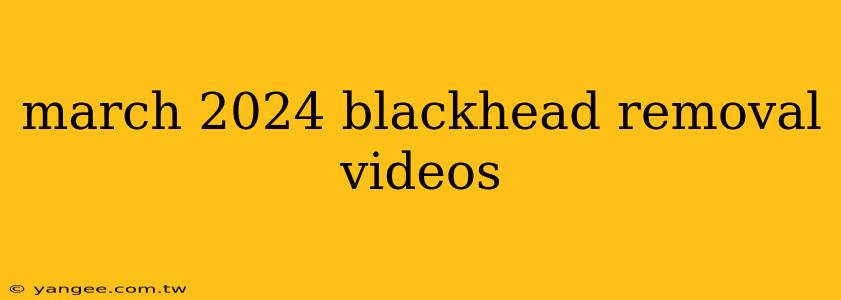 march 2024 blackhead removal videos