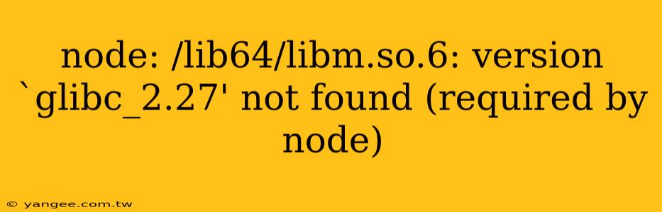 node: /lib64/libm.so.6: version `glibc_2.27' not found (required by node)