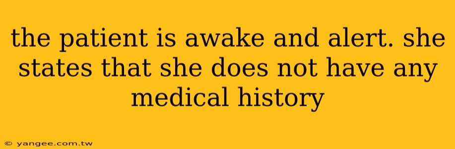 the patient is awake and alert. she states that she does not have any medical history